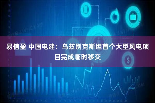 易信盈 中国电建：乌兹别克斯坦首个大型风电项目完成临时移交