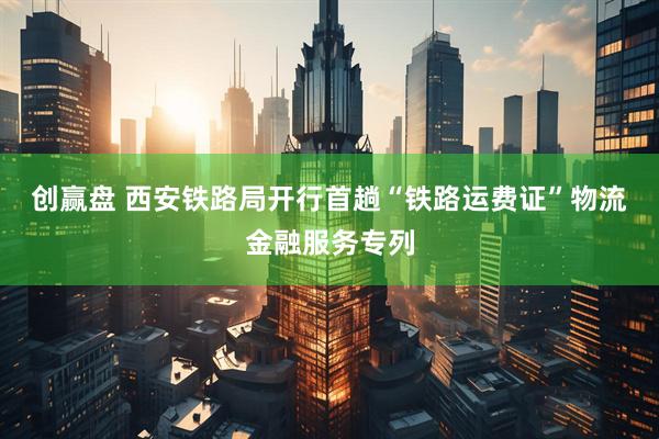 创赢盘 西安铁路局开行首趟“铁路运费证”物流金融服务专列