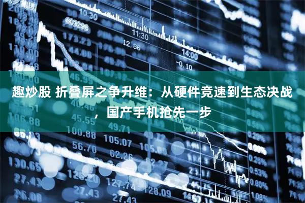 趣炒股 折叠屏之争升维：从硬件竞速到生态决战，国产手机抢先一步