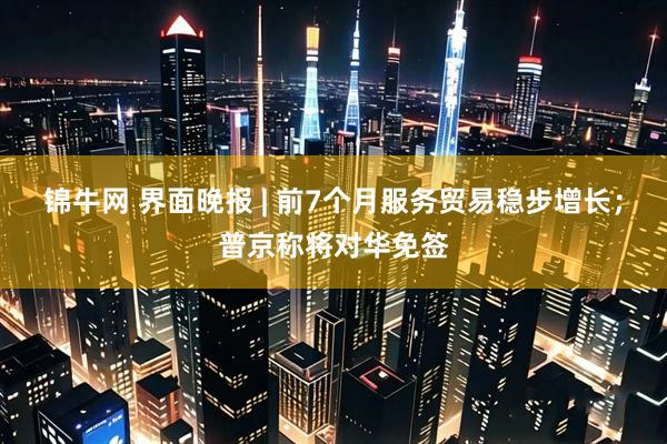 锦牛网 界面晚报 | 前7个月服务贸易稳步增长；普京称将对华免签