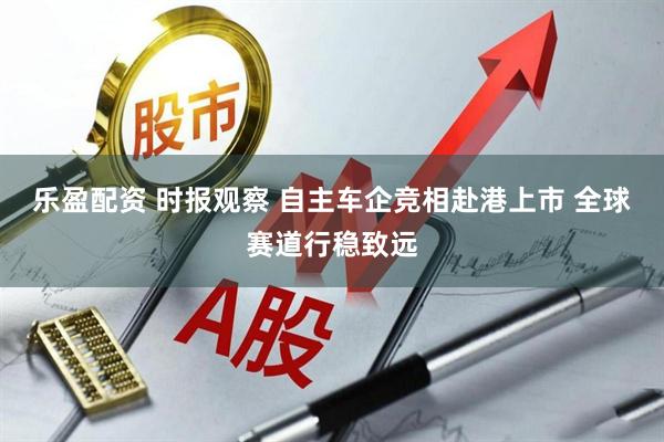 乐盈配资 时报观察 自主车企竞相赴港上市 全球赛道行稳致远