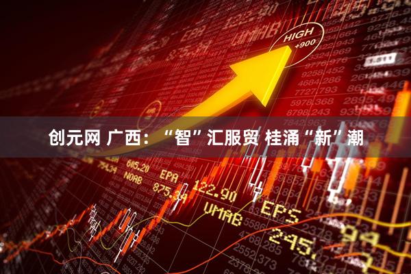 创元网 广西：“智”汇服贸 桂涌“新”潮