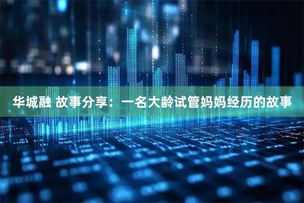 华城融 故事分享：一名大龄试管妈妈经历的故事
