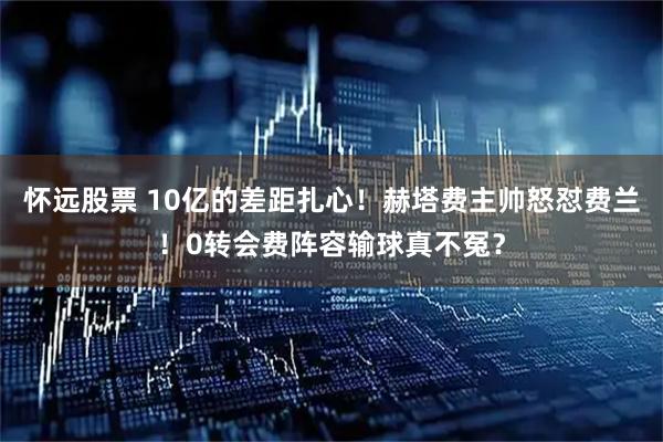 怀远股票 10亿的差距扎心！赫塔费主帅怒怼费兰！0转会费阵容输球真不冤？