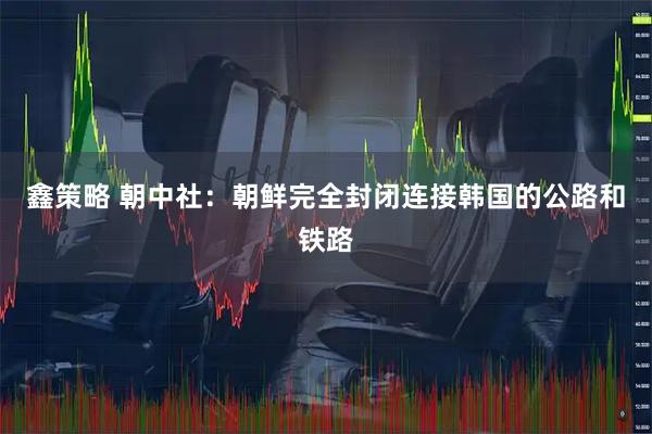 鑫策略 朝中社：朝鲜完全封闭连接韩国的公路和铁路