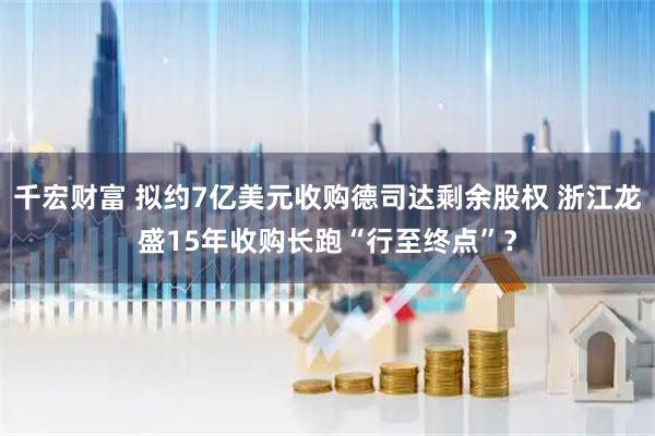 千宏财富 拟约7亿美元收购德司达剩余股权 浙江龙盛15年收购长跑“行至终点”？