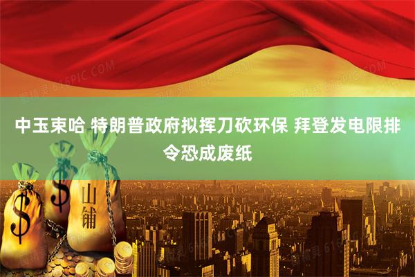 中玉束哈 特朗普政府拟挥刀砍环保 拜登发电限排令恐成废纸