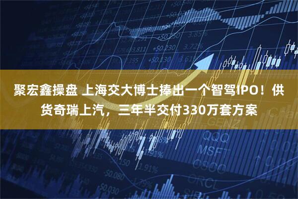 聚宏鑫操盘 上海交大博士捧出一个智驾IPO！供货奇瑞上汽，三年半交付330万套方案