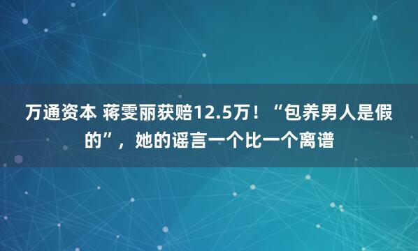 万通资本 蒋雯丽获赔12.5万！“包养男人是假的”，她的谣言一个比一个离谱