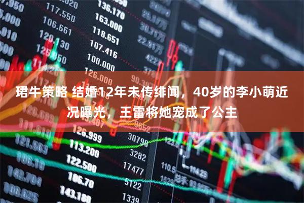 珺牛策略 结婚12年未传绯闻，40岁的李小萌近况曝光，王雷将她宠成了公主