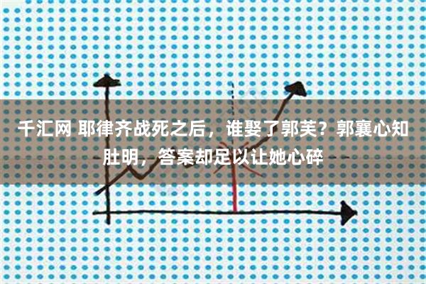 千汇网 耶律齐战死之后，谁娶了郭芙？郭襄心知肚明，答案却足以让她心碎