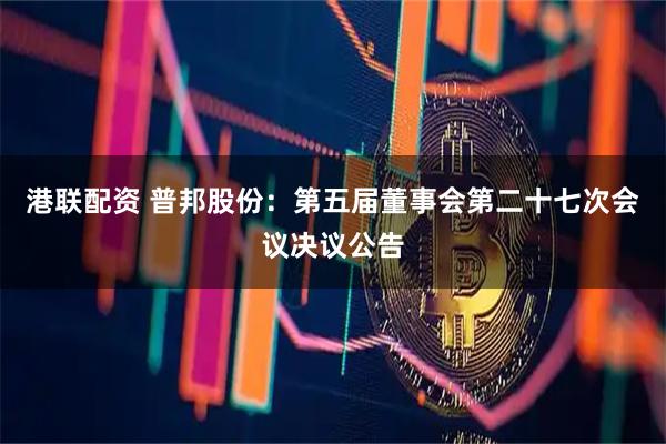港联配资 普邦股份：第五届董事会第二十七次会议决议公告