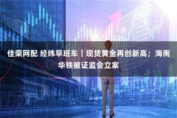 佳荣网配 经纬早班车|现货黄金再创新高;海南华铁被证监会立案