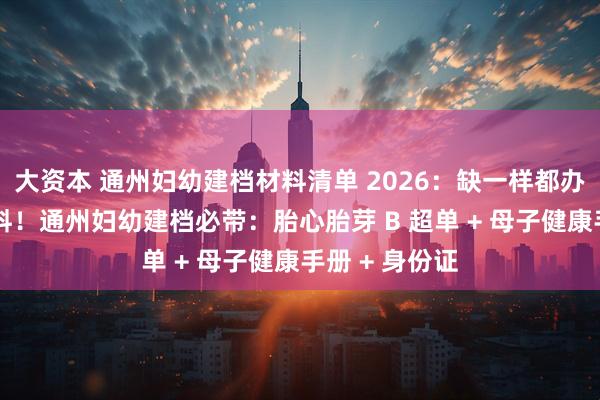 大资本 通州妇幼建档材料清单 2026:缺一样都办不了 精准备料!通州妇幼建档必带:胎心胎芽 B 超单 + 母子健康手册 + 身份证