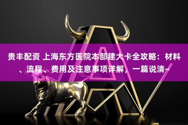 贵丰配资 上海东方医院本部建大卡全攻略：材料、流程、费用及注意事项详解，一篇说清~
