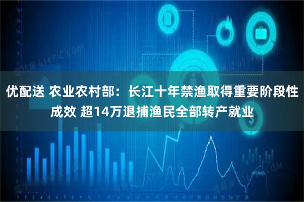 优配送 农业农村部：长江十年禁渔取得重要阶段性成效 超14万退捕渔民全部转产就业