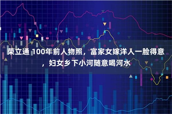 荣立通 100年前人物照,富家女嫁洋人一脸得意,妇女乡下小河随意喝河水