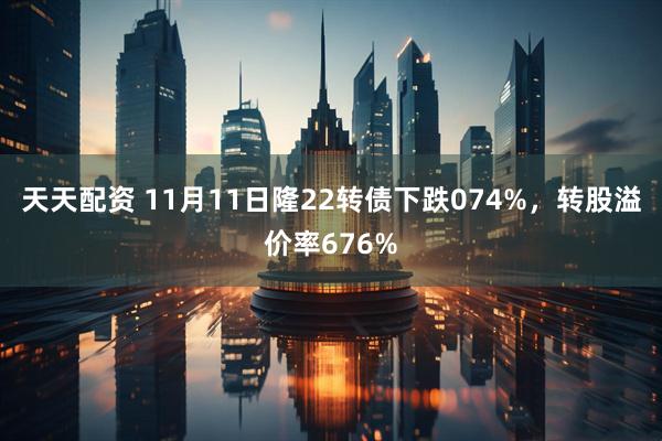 天天配资 11月11日隆22转债下跌074%,转股溢价率676%
