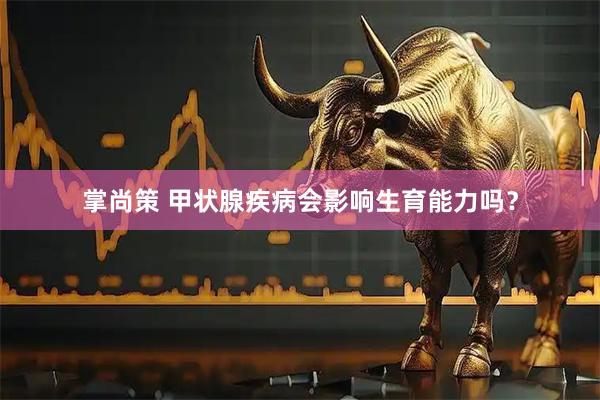掌尚策 甲状腺疾病会影响生育能力吗？