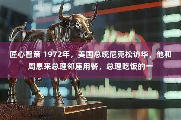 匠心智策 1972年,美国总统尼克松访华,他和周恩来总理邻座用餐,总理吃饭的一