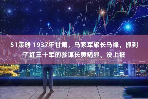 51策略 1937年甘肃，马家军旅长马禄，抓到了红三十军的参谋长黄鹄显。没上报