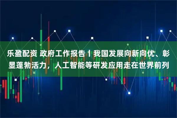 乐盈配资 政府工作报告丨我国发展向新向优、彰显蓬勃活力，人工智能等研发应用走在世界前列