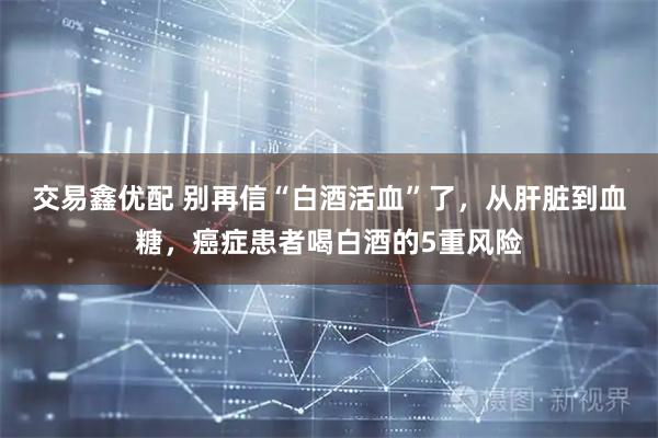 交易鑫优配 别再信“白酒活血”了,从肝脏到血糖,癌症患者喝白酒的5重风险